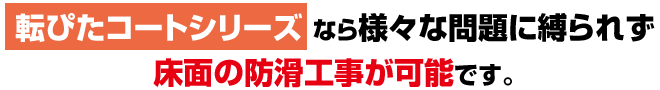 転ぴたコートシリーズ なら様々な問題に縛られず
床面の防滑工事が可能です。